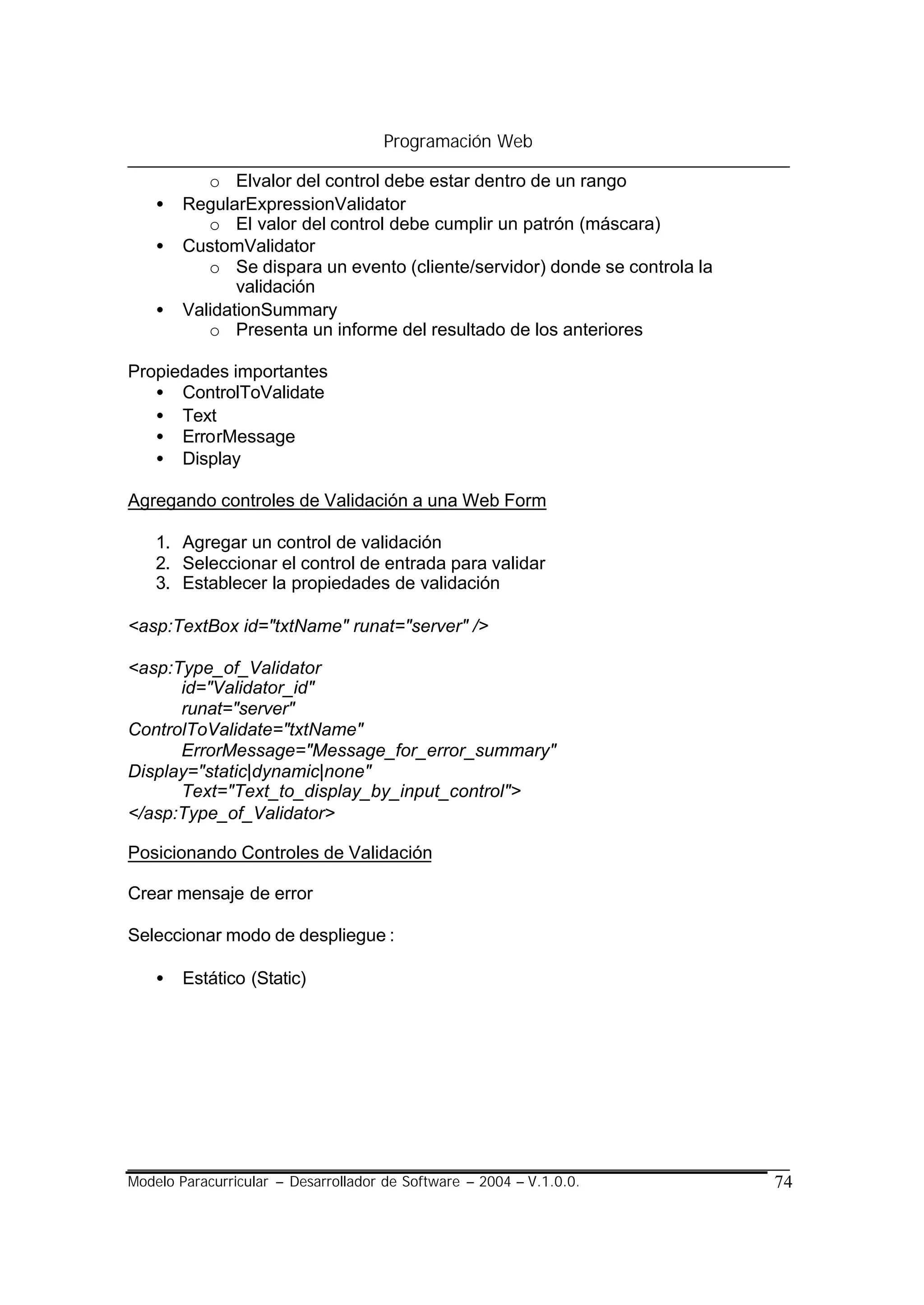 Programación Web

           o Elvalor del control debe estar dentro de un rango
    •   RegularExpressionValidator
           o El valor del control debe cumplir un patrón (máscara)
    •   CustomValidator
           o Se dispara un evento (cliente/servidor) donde se controla la
               validación
    •   ValidationSummary
           o Presenta un informe del resultado de los anteriores

Propiedades importantes
   • ControlToValidate
   • Text
   • ErrorMessage
   • Display

Agregando controles de Validación a una Web Form

    1. Agregar un control de validación
    2. Seleccionar el control de entrada para validar
    3. Establecer la propiedades de validación

<asp:TextBox id="txtName" runat="server" />

<asp:Type_of_Validator
      id="Validator_id"
      runat="server"
ControlToValidate="txtName"
      ErrorMessage="Message_for_error_summary"
Display="static|dynamic|none"
      Text="Text_to_display_by_input_control">
</asp:Type_of_Validator>

Posicionando Controles de Validación

Crear mensaje de error

Seleccionar modo de despliegue :

    •   Estático (Static)




Modelo Paracurricular – Desarrollador de Software – 2004 – V.1.0.0.         74
 