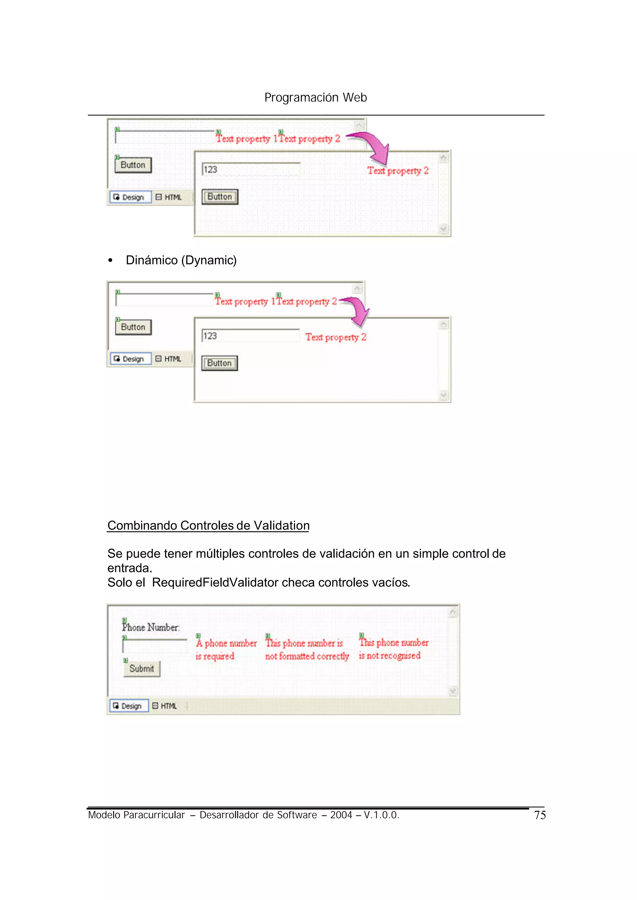 Programación Web




    •   Dinámico (Dynamic)




    Combinando Controles de Validation

    Se puede tener múltiples controles de validación en un simple control de
    entrada.
    Solo el RequiredFieldValidator checa controles vacíos.




Modelo Paracurricular – Desarrollador de Software – 2004 – V.1.0.0.            75
 