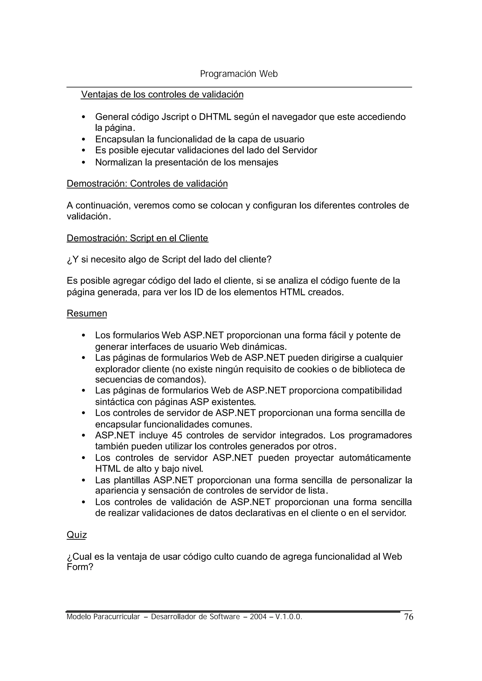 Programación Web

    Ventajas de los controles de validación

    •   General código Jscript o DHTML según el navegador que este accediendo
        la página.
    •   Encapsulan la funcionalidad de la capa de usuario
    •   Es posible ejecutar validaciones del lado del Servidor
    •   Normalizan la presentación de los mensajes

Demostración: Controles de validación

A continuación, veremos como se colocan y configuran los diferentes controles de
validación.

Demostración: Script en el Cliente

¿Y si necesito algo de Script del lado del cliente?

Es posible agregar código del lado el cliente, si se analiza el código fuente de la
página generada, para ver los ID de los elementos HTML creados.

Resumen

    •   Los formularios Web ASP.NET proporcionan una forma fácil y potente de
        generar interfaces de usuario Web dinámicas.
    •   Las páginas de formularios Web de ASP.NET pueden dirigirse a cualquier
        explorador cliente (no existe ningún requisito de cookies o de biblioteca de
        secuencias de comandos).
    •   Las páginas de formularios Web de ASP.NET proporciona compatibilidad
        sintáctica con páginas ASP existentes.
    •   Los controles de servidor de ASP.NET proporcionan una forma sencilla de
        encapsular funcionalidades comunes.
    •   ASP.NET incluye 45 controles de servidor integrados. Los programadores
        también pueden utilizar los controles generados por otros.
    •   Los controles de servidor ASP.NET pueden proyectar automáticamente
        HTML de alto y bajo nivel.
    •   Las plantillas ASP.NET proporcionan una forma sencilla de personalizar la
        apariencia y sensación de controles de servidor de lista.
    •   Los controles de validación de ASP.NET proporcionan una forma sencilla
        de realizar validaciones de datos declarativas en el cliente o en el servidor.

Quiz

¿Cual es la ventaja de usar código culto cuando de agrega funcionalidad al Web
Form?




Modelo Paracurricular – Desarrollador de Software – 2004 – V.1.0.0.                   76
 