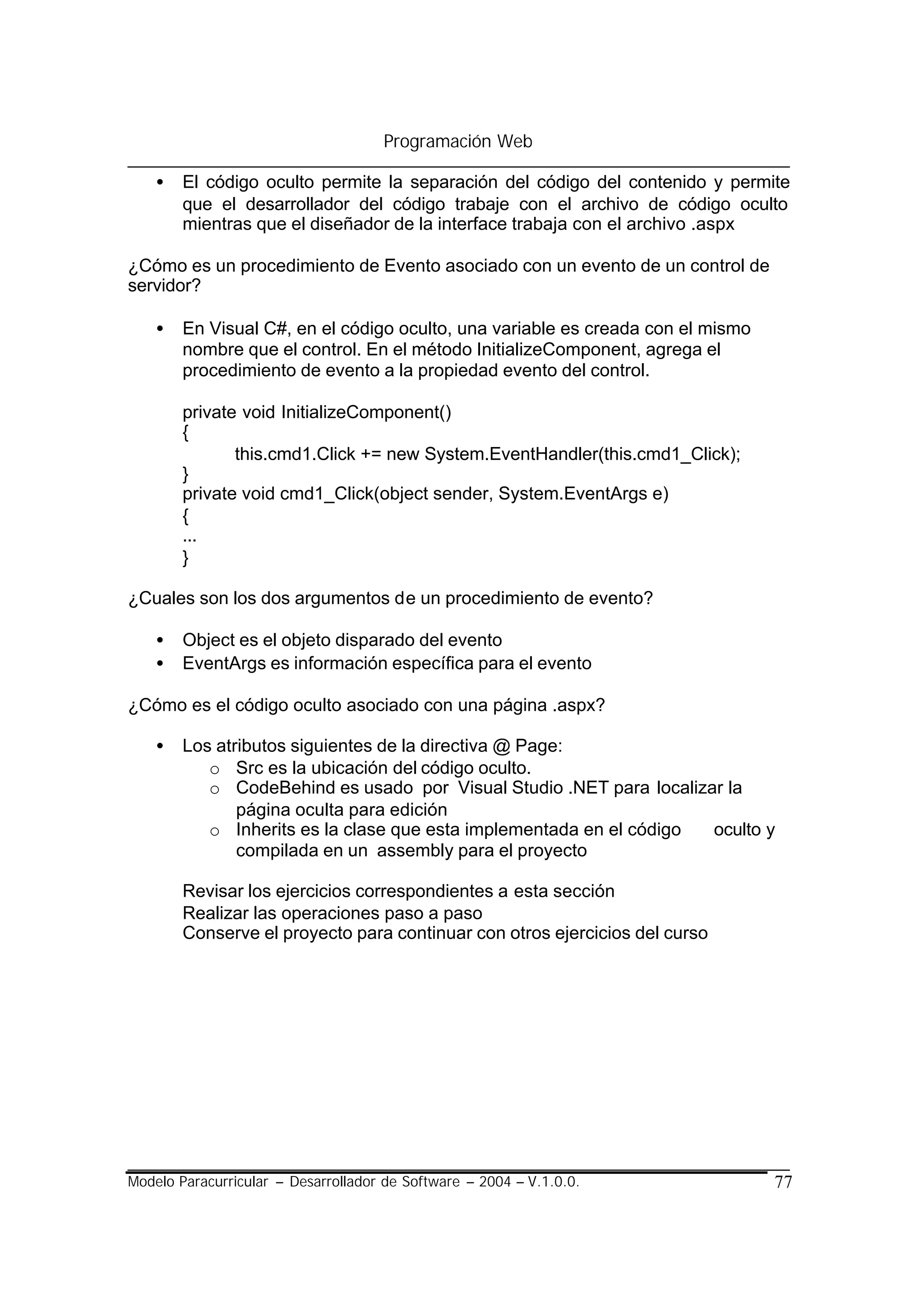 Programación Web

    •   El código oculto permite la separación del código del contenido y permite
        que el desarrollador del código trabaje con el archivo de código oculto
        mientras que el diseñador de la interface trabaja con el archivo .aspx

¿Cómo es un procedimiento de Evento asociado con un evento de un control de
servidor?

    •   En Visual C#, en el código oculto, una variable es creada con el mismo
        nombre que el control. En el método InitializeComponent, agrega el
        procedimiento de evento a la propiedad evento del control.

        private void InitializeComponent()
        {
               this.cmd1.Click += new System.EventHandler(this.cmd1_Click);
        }
        private void cmd1_Click(object sender, System.EventArgs e)
        {
        ...
        }

¿Cuales son los dos argumentos de un procedimiento de evento?

    •   Object es el objeto disparado del evento
    •   EventArgs es información específica para el evento

¿Cómo es el código oculto asociado con una página .aspx?

    •   Los atributos siguientes de la directiva @ Page:
           o Src es la ubicación del código oculto.
           o CodeBehind es usado por Visual Studio .NET para localizar la
               página oculta para edición
           o Inherits es la clase que esta implementada en el código oculto y
               compilada en un assembly para el proyecto

        Revisar los ejercicios correspondientes a esta sección
        Realizar las operaciones paso a paso
        Conserve el proyecto para continuar con otros ejercicios del curso




Modelo Paracurricular – Desarrollador de Software – 2004 – V.1.0.0.              77
 