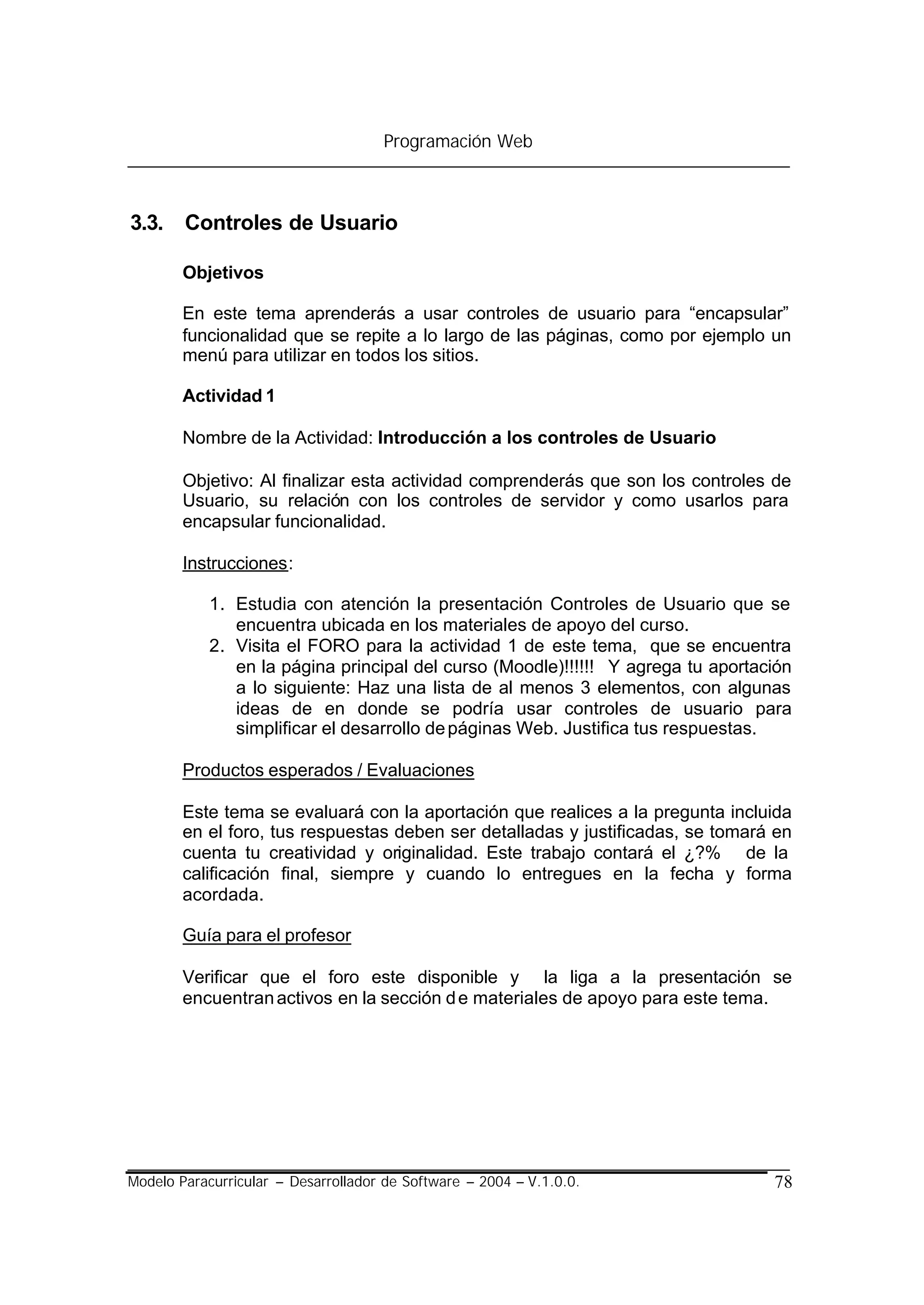 Programación Web



3.3. Controles de Usuario

        Objetivos

        En este tema aprenderás a usar controles de usuario para “encapsular”
        funcionalidad que se repite a lo largo de las páginas, como por ejemplo un
        menú para utilizar en todos los sitios.

        Actividad 1

        Nombre de la Actividad: Introducción a los controles de Usuario

        Objetivo: Al finalizar esta actividad comprenderás que son los controles de
        Usuario, su relación con los controles de servidor y como usarlos para
        encapsular funcionalidad.

        Instrucciones:

            1. Estudia con atención la presentación Controles de Usuario que se
               encuentra ubicada en los materiales de apoyo del curso.
            2. Visita el FORO para la actividad 1 de este tema, que se encuentra
               en la página principal del curso (Moodle)!!!!!! Y agrega tu aportación
               a lo siguiente: Haz una lista de al menos 3 elementos, con algunas
               ideas de en donde se podría usar controles de usuario para
               simplificar el desarrollo de páginas Web. Justifica tus respuestas.

        Productos esperados / Evaluaciones

        Este tema se evaluará con la aportación que realices a la pregunta incluida
        en el foro, tus respuestas deben ser detalladas y justificadas, se tomará en
        cuenta tu creatividad y originalidad. Este trabajo contará el ¿?% de la
        calificación final, siempre y cuando lo entregues en la fecha y forma
        acordada.

        Guía para el profesor

        Verificar que el foro este disponible y la liga a la presentación se
        encuentran activos en la sección d e materiales de apoyo para este tema.




Modelo Paracurricular – Desarrollador de Software – 2004 – V.1.0.0.               78
 