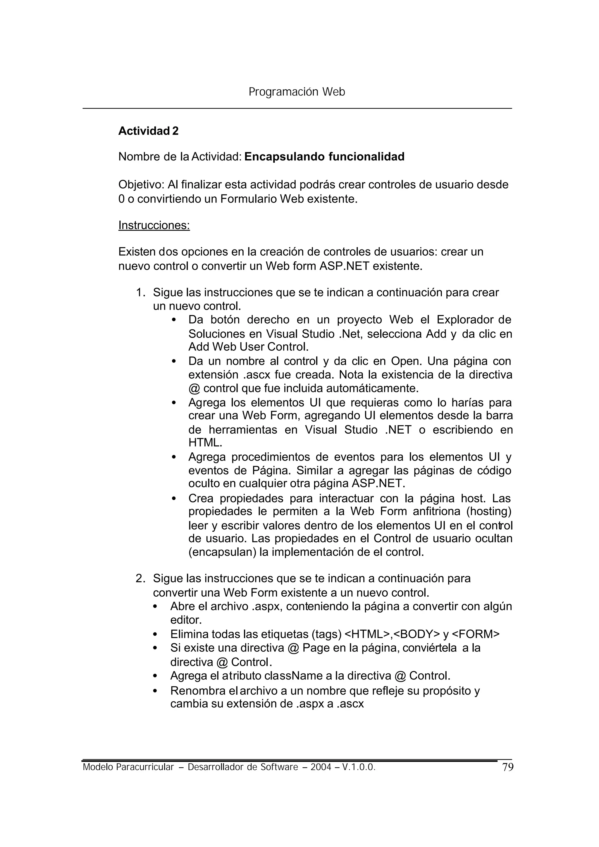 Programación Web


        Actividad 2

        Nombre de la Actividad: Encapsulando funcionalidad

        Objetivo: Al finalizar esta actividad podrás crear controles de usuario desde
        0 o convirtiendo un Formulario Web existente.

        Instrucciones:

        Existen dos opciones en la creación de controles de usuarios: crear un
        nuevo control o convertir un Web form ASP.NET existente.

            1. Sigue las instrucciones que se te indican a continuación para crear
               un nuevo control.
                  • Da botón derecho en un proyecto Web el Explorador de
                      Soluciones en Visual Studio .Net, selecciona Add y da clic en
                      Add Web User Control.
                  • Da un nombre al control y da clic en Open. Una página con
                      extensión .ascx fue creada. Nota la existencia de la directiva
                      @ control que fue incluida automáticamente.
                  • Agrega los elementos UI que requieras como lo harías para
                      crear una Web Form, agregando UI elementos desde la barra
                      de herramientas en Visual Studio .NET o escribiendo en
                      HTML.
                  • Agrega procedimientos de eventos para los elementos UI y
                      eventos de Página. Similar a agregar las páginas de código
                      oculto en cualquier otra página ASP.NET.
                  • Crea propiedades para interactuar con la página host. Las
                      propiedades le permiten a la Web Form anfitriona (hosting)
                      leer y escribir valores dentro de los elementos UI en el control
                      de usuario. Las propiedades en el Control de usuario ocultan
                      (encapsulan) la implementación de el control.

            2. Sigue las instrucciones que se te indican a continuación para
               convertir una Web Form existente a un nuevo control.
               • Abre el archivo .aspx, conteniendo la página a convertir con algún
                  editor.
               • Elimina todas las etiquetas (tags) <HTML>,<BODY> y <FORM>
               • Si existe una directiva @ Page en la página, conviértela a la
                  directiva @ Control.
               • Agrega el atributo className a la directiva @ Control.
               • Renombra el archivo a un nombre que refleje su propósito y
                  cambia su extensión de .aspx a .ascx




Modelo Paracurricular – Desarrollador de Software – 2004 – V.1.0.0.                79
 