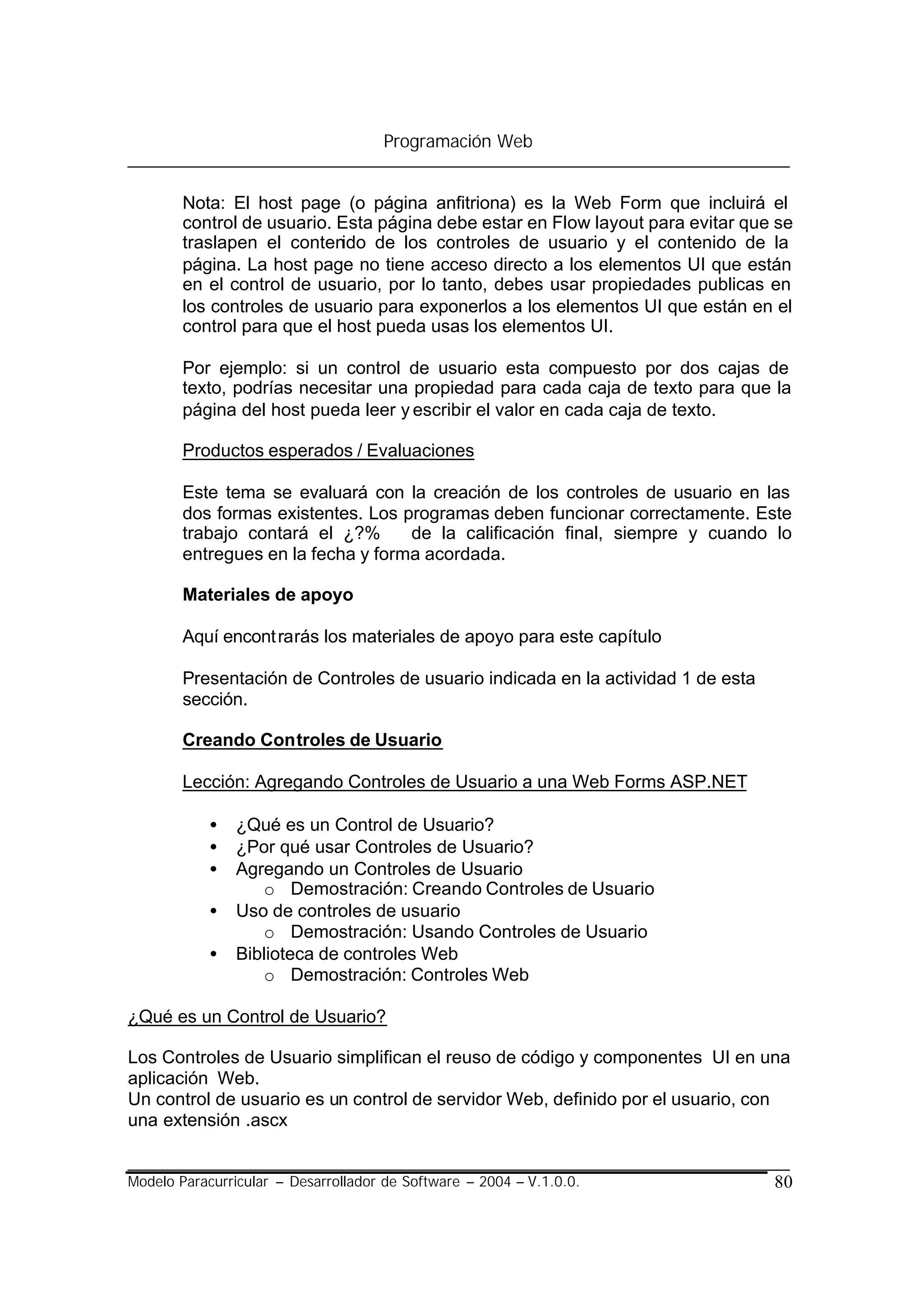 Programación Web


        Nota: El host page (o página anfitriona) es la Web Form que incluirá el
        control de usuario. Esta página debe estar en Flow layout para evitar que se
        traslapen el contenido de los controles de usuario y el contenido de la
        página. La host page no tiene acceso directo a los elementos UI que están
        en el control de usuario, por lo tanto, debes usar propiedades publicas en
        los controles de usuario para exponerlos a los elementos UI que están en el
        control para que el host pueda usas los elementos UI.

        Por ejemplo: si un control de usuario esta compuesto por dos cajas de
        texto, podrías necesitar una propiedad para cada caja de texto para que la
        página del host pueda leer y escribir el valor en cada caja de texto.

        Productos esperados / Evaluaciones

        Este tema se evaluará con la creación de los controles de usuario en las
        dos formas existentes. Los programas deben funcionar correctamente. Este
        trabajo contará el ¿?%      de la calificación final, siempre y cuando lo
        entregues en la fecha y forma acordada.

        Materiales de apoyo

        Aquí encont rarás los materiales de apoyo para este capítulo

        Presentación de Controles de usuario indicada en la actividad 1 de esta
        sección.

        Creando Controles de Usuario

        Lección: Agregando Controles de Usuario a una Web Forms ASP.NET

            •   ¿Qué es un Control de Usuario?
            •   ¿Por qué usar Controles de Usuario?
            •   Agregando un Controles de Usuario
                   o Demostración: Creando Controles de Usuario
            •   Uso de controles de usuario
                   o Demostración: Usando Controles de Usuario
            •   Biblioteca de controles Web
                   o Demostración: Controles Web

¿Qué es un Control de Usuario?

Los Controles de Usuario simplifican el reuso de código y componentes UI en una
aplicación Web.
Un control de usuario es un control de servidor Web, definido por el usuario, con
una extensión .ascx


Modelo Paracurricular – Desarrollador de Software – 2004 – V.1.0.0.               80
 