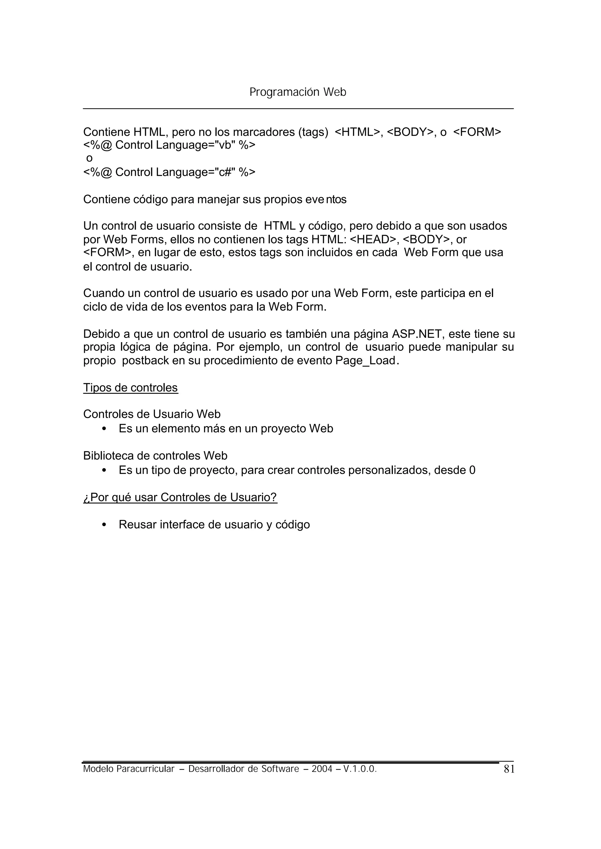 Programación Web


Contiene HTML, pero no los marcadores (tags) <HTML>, <BODY>, o <FORM>
<%@ Control Language="vb" %>
o
<%@ Control Language="c#" %>

Contiene código para manejar sus propios eve ntos

Un control de usuario consiste de HTML y código, pero debido a que son usados
por Web Forms, ellos no contienen los tags HTML: <HEAD>, <BODY>, or
<FORM>, en lugar de esto, estos tags son incluidos en cada Web Form que usa
el control de usuario.

Cuando un control de usuario es usado por una Web Form, este participa en el
ciclo de vida de los eventos para la Web Form.

Debido a que un control de usuario es también una página ASP.NET, este tiene su
propia lógica de página. Por ejemplo, un control de usuario puede manipular su
propio postback en su procedimiento de evento Page_Load.

Tipos de controles

Controles de Usuario Web
  • Es un elemento más en un proyecto Web

Biblioteca de controles Web
   • Es un tipo de proyecto, para crear controles personalizados, desde 0

¿Por qué usar Controles de Usuario?

    •   Reusar interface de usuario y código




Modelo Paracurricular – Desarrollador de Software – 2004 – V.1.0.0.            81
 