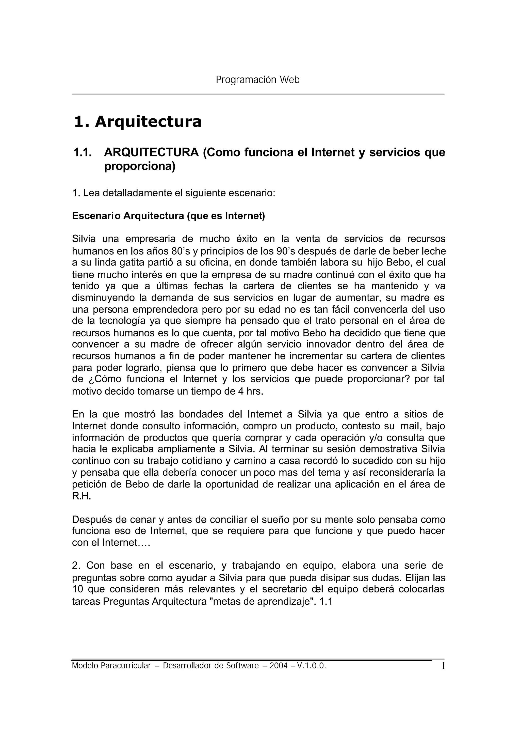 Programación Web



1. Arquitectura
1.1. ARQUITECTURA (Como funciona el Internet y servicios que
     proporciona)

1. Lea detalladamente el siguiente escenario:

Escenario Arquitectura (que es Internet)

Silvia una empresaria de mucho éxito en la venta de servicios de recursos
humanos en los años 80’s y principios de los 90’s después de darle de beber leche
a su linda gatita partió a su oficina, en donde también labora su hijo Bebo, el cual
tiene mucho interés en que la empresa de su madre continué con el éxito que ha
tenido ya que a últimas fechas la cartera de clientes se ha mantenido y va
disminuyendo la demanda de sus servicios en lugar de aumentar, su madre es
una persona emprendedora pero por su edad no es tan fácil convencerla del uso
de la tecnología ya que siempre ha pensado que el trato personal en el área de
recursos humanos es lo que cuenta, por tal motivo Bebo ha decidido que tiene que
convencer a su madre de ofrecer algún servicio innovador dentro del área de
recursos humanos a fin de poder mantener he incrementar su cartera de clientes
para poder lograrlo, piensa que lo primero que debe hacer es convencer a Silvia
de ¿Cómo funciona el Internet y los servicios que puede proporcionar? por tal
motivo decido tomarse un tiempo de 4 hrs.

En la que mostró las bondades del Internet a Silvia ya que entro a sitios de
Internet donde consulto información, compro un producto, contesto su mail, bajo
información de productos que quería comprar y cada operación y/o consulta que
hacia le explicaba ampliamente a Silvia. Al terminar su sesión demostrativa Silvia
continuo con su trabajo cotidiano y camino a casa recordó lo sucedido con su hijo
y pensaba que ella debería conocer un poco mas del tema y así reconsideraría la
petición de Bebo de darle la oportunidad de realizar una aplicación en el área de
R.H.

Después de cenar y antes de conciliar el sueño por su mente solo pensaba como
funciona eso de Internet, que se requiere para que funcione y que puedo hacer
con el Internet….

2. Con base en el escenario, y trabajando en equipo, elabora una serie de
preguntas sobre como ayudar a Silvia para que pueda disipar sus dudas. Elijan las
10 que consideren más relevantes y el secretario del equipo deberá colocarlas
tareas Preguntas Arquitectura "metas de aprendizaje". 1.1




Modelo Paracurricular – Desarrollador de Software – 2004 – V.1.0.0.               1
 