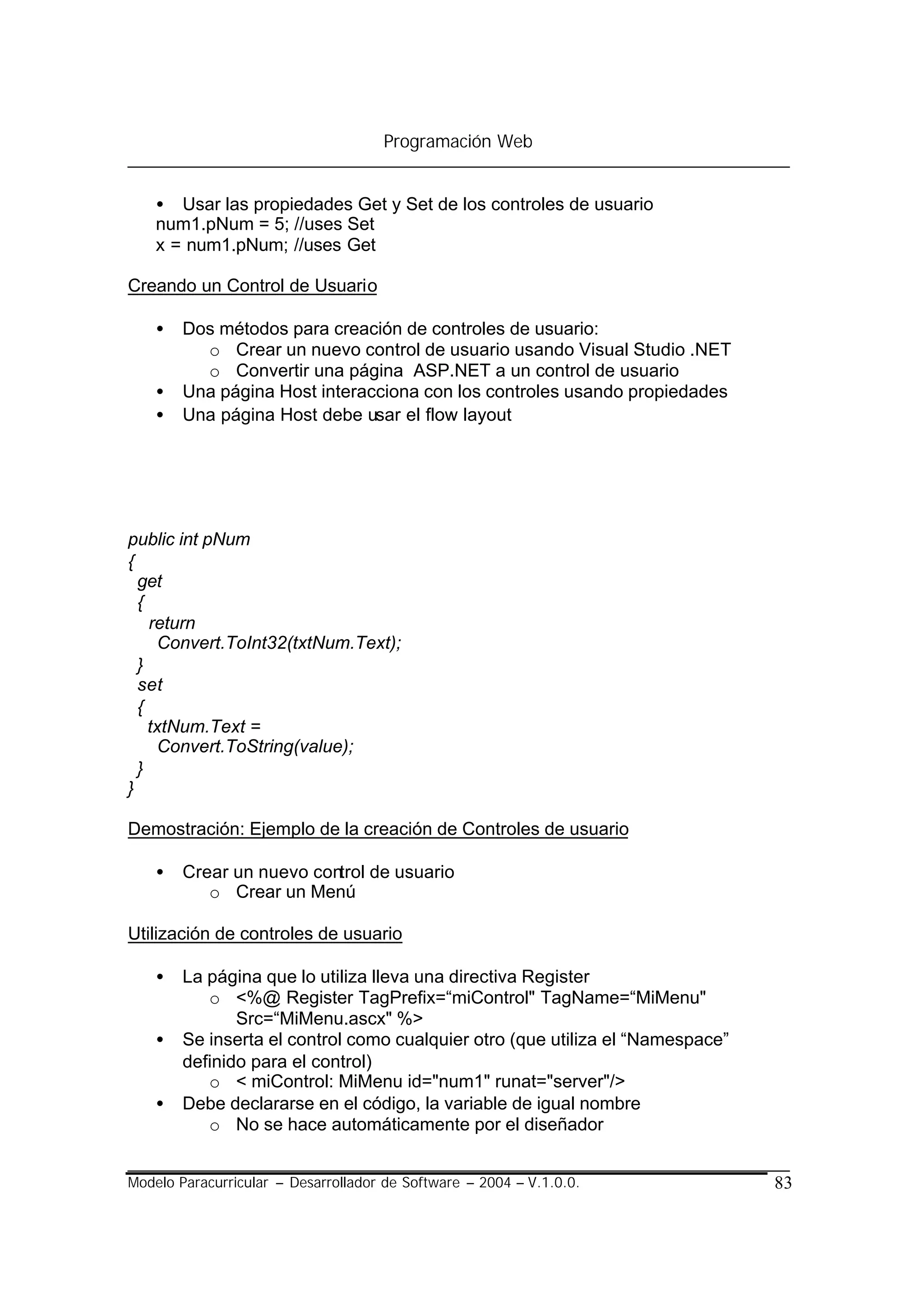 Programación Web


    • Usar las propiedades Get y Set de los controles de usuario
    num1.pNum = 5; //uses Set
    x = num1.pNum; //uses Get

Creando un Control de Usuario

    •   Dos métodos para creación de controles de usuario:
          o Crear un nuevo control de usuario usando Visual Studio .NET
          o Convertir una página ASP.NET a un control de usuario
    •   Una página Host interacciona con los controles usando propiedades
    •   Una página Host debe usar el flow layout




public int pNum
{
  get
  {
    return
     Convert.ToInt32(txtNum.Text);
  }
  set
  {
    txtNum.Text =
     Convert.ToString(value);
  }
}

Demostración: Ejemplo de la creación de Controles de usuario

    •   Crear un nuevo control de usuario
           o Crear un Menú

Utilización de controles de usuario

    •   La página que lo utiliza lleva una directiva Register
           o <%@ Register TagPrefix=“miControl" TagName=“MiMenu"
               Src=“MiMenu.ascx" %>
    •   Se inserta el control como cualquier otro (que utiliza el “Namespace”
        definido para el control)
           o < miControl: MiMenu id="num1" runat="server"/>
    •   Debe declararse en el código, la variable de igual nombre
           o No se hace automáticamente por el diseñador


Modelo Paracurricular – Desarrollador de Software – 2004 – V.1.0.0.             83
 