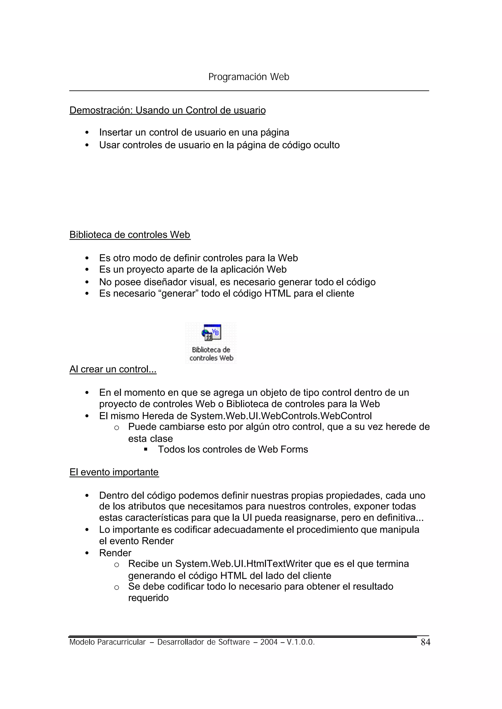 Programación Web


Demostración: Usando un Control de usuario

    •   Insertar un control de usuario en una página
    •   Usar controles de usuario en la página de código oculto




Biblioteca de controles Web

    •   Es otro modo de definir controles para la Web
    •   Es un proyecto aparte de la aplicación Web
    •   No posee diseñador visual, es necesario generar todo el código
    •   Es necesario “generar” todo el código HTML para el cliente




Al crear un control...

    •   En el momento en que se agrega un objeto de tipo control dentro de un
        proyecto de controles Web o Biblioteca de controles para la Web
    •   El mismo Hereda de System.Web.UI.WebControls.WebControl
           o Puede cambiarse esto por algún otro control, que a su vez herede de
               esta clase
                  § Todos los controles de Web Forms

El evento importante

    •   Dentro del código podemos definir nuestras propias propiedades, cada uno
        de los atributos que necesitamos para nuestros controles, exponer todas
        estas características para que la UI pueda reasignarse, pero en definitiva...
    •   Lo importante es codificar adecuadamente el procedimiento que manipula
        el evento Render
    •   Render
            o Recibe un System.Web.UI.HtmlTextWriter que es el que termina
               generando el código HTML del lado del cliente
            o Se debe codificar todo lo necesario para obtener el resultado
               requerido



Modelo Paracurricular – Desarrollador de Software – 2004 – V.1.0.0.                84
 