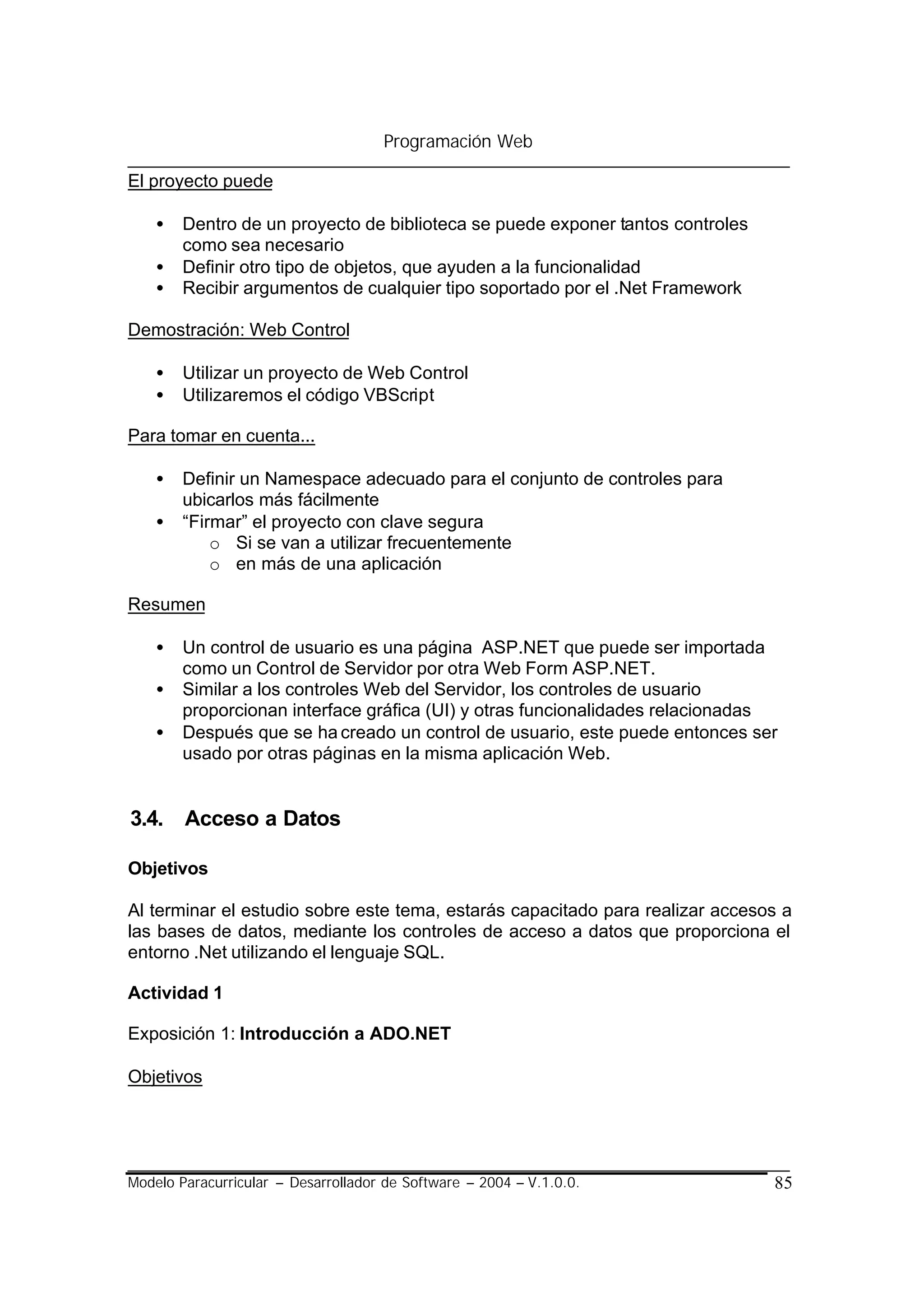 Programación Web

El proyecto puede

    •   Dentro de un proyecto de biblioteca se puede exponer tantos controles
        como sea necesario
    •   Definir otro tipo de objetos, que ayuden a la funcionalidad
    •   Recibir argumentos de cualquier tipo soportado por el .Net Framework

Demostración: Web Control

    •   Utilizar un proyecto de Web Control
    •   Utilizaremos el código VBScript

Para tomar en cuenta...

    •   Definir un Namespace adecuado para el conjunto de controles para
        ubicarlos más fácilmente
    •   “Firmar” el proyecto con clave segura
            o Si se van a utilizar frecuentemente
            o en más de una aplicación

Resumen

    •   Un control de usuario es una página ASP.NET que puede ser importada
        como un Control de Servidor por otra Web Form ASP.NET.
    •   Similar a los controles Web del Servidor, los controles de usuario
        proporcionan interface gráfica (UI) y otras funcionalidades relacionadas
    •   Después que se ha creado un control de usuario, este puede entonces ser
        usado por otras páginas en la misma aplicación Web.


3.4. Acceso a Datos

Objetivos

Al terminar el estudio sobre este tema, estarás capacitado para realizar accesos a
las bases de datos, mediante los controles de acceso a datos que proporciona el
entorno .Net utilizando el lenguaje SQL.

Actividad 1

Exposición 1: Introducción a ADO.NET

Objetivos




Modelo Paracurricular – Desarrollador de Software – 2004 – V.1.0.0.             85
 