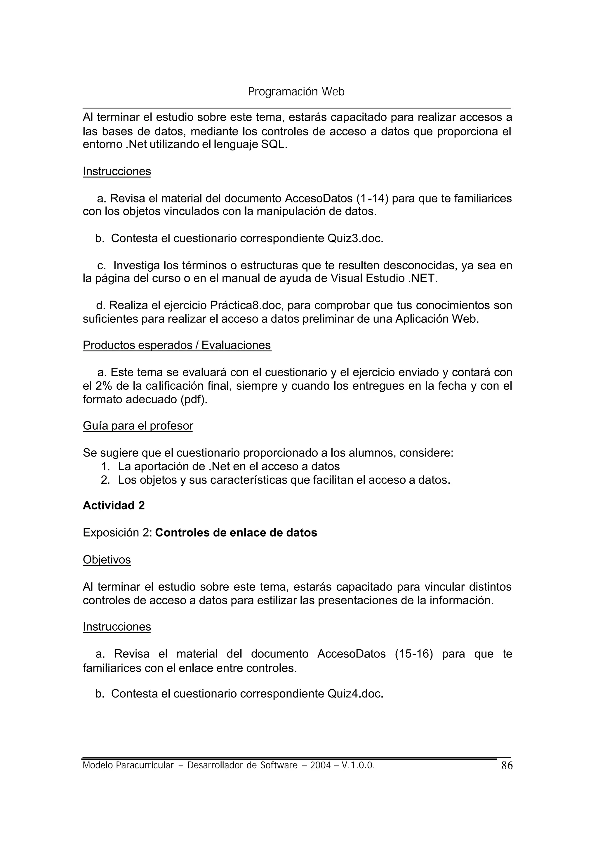 Programación Web

Al terminar el estudio sobre este tema, estarás capacitado para realizar accesos a
las bases de datos, mediante los controles de acceso a datos que proporciona el
entorno .Net utilizando el lenguaje SQL.

Instrucciones

  a. Revisa el material del documento AccesoDatos (1 -14) para que te familiarices
con los objetos vinculados con la manipulación de datos.

  b. Contesta el cuestionario correspondiente Quiz3.doc.

   c. Investiga los términos o estructuras que te resulten desconocidas, ya sea en
la página del curso o en el manual de ayuda de Visual Estudio .NET.

  d. Realiza el ejercicio Práctica8.doc, para comprobar que tus conocimientos son
suficientes para realizar el acceso a datos preliminar de una Aplicación Web.

Productos esperados / Evaluaciones

   a. Este tema se evaluará con el cuestionario y el ejercicio enviado y contará con
el 2% de la calificación final, siempre y cuando los entregues en la fecha y con el
formato adecuado (pdf).

Guía para el profesor

Se sugiere que el cuestionario proporcionado a los alumnos, considere:
   1. La aportación de .Net en el acceso a datos
   2. Los objetos y sus características que facilitan el acceso a datos.

Actividad 2

Exposición 2: Controles de enlace de datos

Objetivos

Al terminar el estudio sobre este tema, estarás capacitado para vincular distintos
controles de acceso a datos para estilizar las presentaciones de la información.

Instrucciones

  a. Revisa el material del documento AccesoDatos (15-16) para que te
familiarices con el enlace entre controles.

  b. Contesta el cuestionario correspondiente Quiz4.doc.




Modelo Paracurricular – Desarrollador de Software – 2004 – V.1.0.0.              86
 