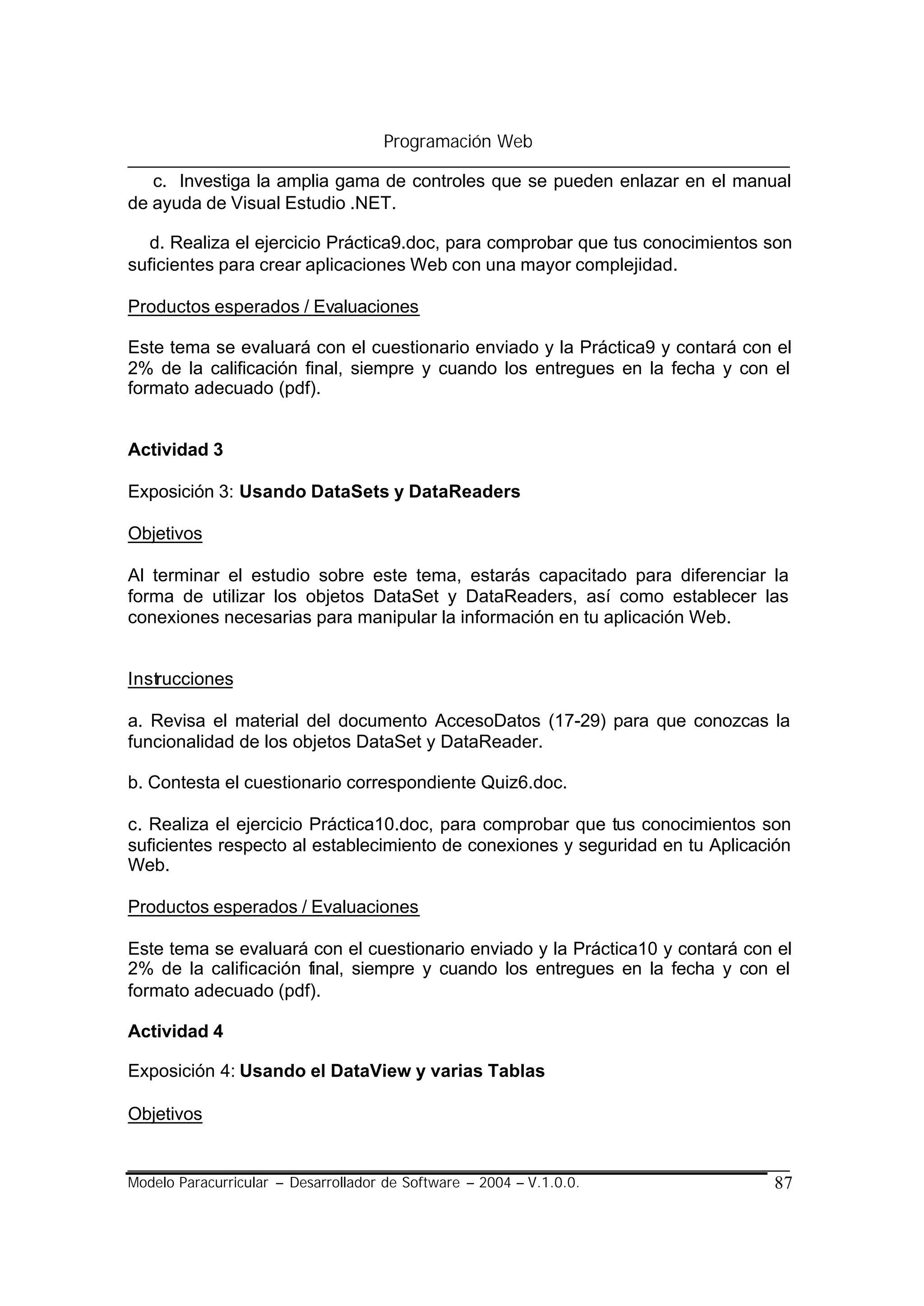 Programación Web

   c. Investiga la amplia gama de controles que se pueden enlazar en el manual
de ayuda de Visual Estudio .NET.

  d. Realiza el ejercicio Práctica9.doc, para comprobar que tus conocimientos son
suficientes para crear aplicaciones Web con una mayor complejidad.

Productos esperados / Evaluaciones

Este tema se evaluará con el cuestionario enviado y la Práctica9 y contará con el
2% de la calificación final, siempre y cuando los entregues en la fecha y con el
formato adecuado (pdf).


Actividad 3

Exposición 3: Usando DataSets y DataReaders

Objetivos

Al terminar el estudio sobre este tema, estarás capacitado para diferenciar la
forma de utilizar los objetos DataSet y DataReaders, así como establecer las
conexiones necesarias para manipular la información en tu aplicación Web.


Instrucciones

a. Revisa el material del documento AccesoDatos (17-29) para que conozcas la
funcionalidad de los objetos DataSet y DataReader.

b. Contesta el cuestionario correspondiente Quiz6.doc.

c. Realiza el ejercicio Práctica10.doc, para comprobar que tus conocimientos son
suficientes respecto al establecimiento de conexiones y seguridad en tu Aplicación
Web.

Productos esperados / Evaluaciones

Este tema se evaluará con el cuestionario enviado y la Práctica10 y contará con el
2% de la calificación final, siempre y cuando los entregues en la fecha y con el
formato adecuado (pdf).

Actividad 4

Exposición 4: Usando el DataView y varias Tablas

Objetivos


Modelo Paracurricular – Desarrollador de Software – 2004 – V.1.0.0.            87
 