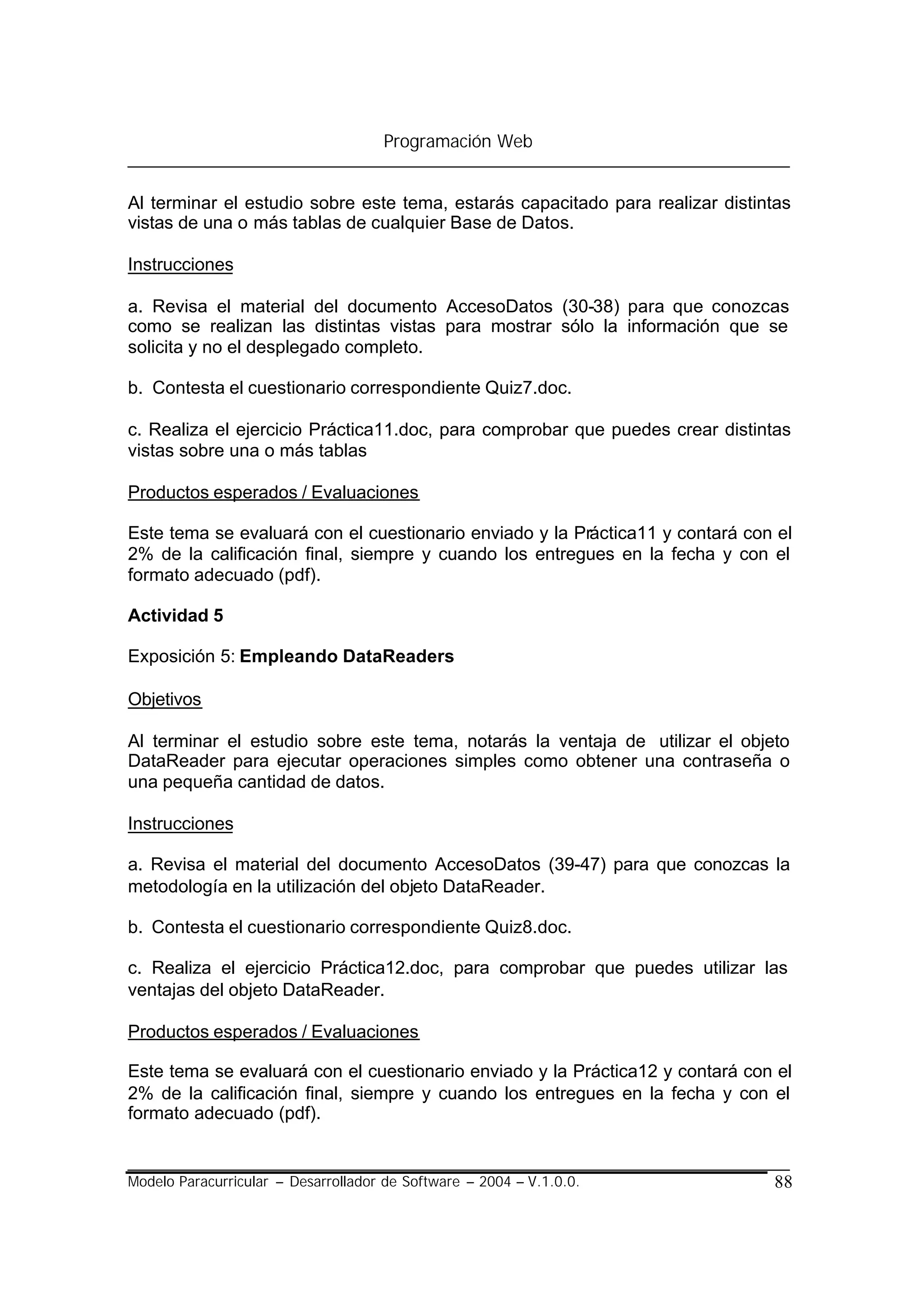 Programación Web


Al terminar el estudio sobre este tema, estarás capacitado para realizar distintas
vistas de una o más tablas de cualquier Base de Datos.

Instrucciones

a. Revisa el material del documento AccesoDatos (30-38) para que conozcas
como se realizan las distintas vistas para mostrar sólo la información que se
solicita y no el desplegado completo.

b. Contesta el cuestionario correspondiente Quiz7.doc.

c. Realiza el ejercicio Práctica11.doc, para comprobar que puedes crear distintas
vistas sobre una o más tablas

Productos esperados / Evaluaciones

Este tema se evaluará con el cuestionario enviado y la Práctica11 y contará con el
2% de la calificación final, siempre y cuando los entregues en la fecha y con el
formato adecuado (pdf).

Actividad 5

Exposición 5: Empleando DataReaders

Objetivos

Al terminar el estudio sobre este tema, notarás la ventaja de utilizar el objeto
DataReader para ejecutar operaciones simples como obtener una contraseña o
una pequeña cantidad de datos.

Instrucciones

a. Revisa el material del documento AccesoDatos (39-47) para que conozcas la
metodología en la utilización del objeto DataReader.

b. Contesta el cuestionario correspondiente Quiz8.doc.

c. Realiza el ejercicio Práctica12.doc, para comprobar que puedes utilizar las
ventajas del objeto DataReader.

Productos esperados / Evaluaciones

Este tema se evaluará con el cuestionario enviado y la Práctica12 y contará con el
2% de la calificación final, siempre y cuando los entregues en la fecha y con el
formato adecuado (pdf).


Modelo Paracurricular – Desarrollador de Software – 2004 – V.1.0.0.            88
 