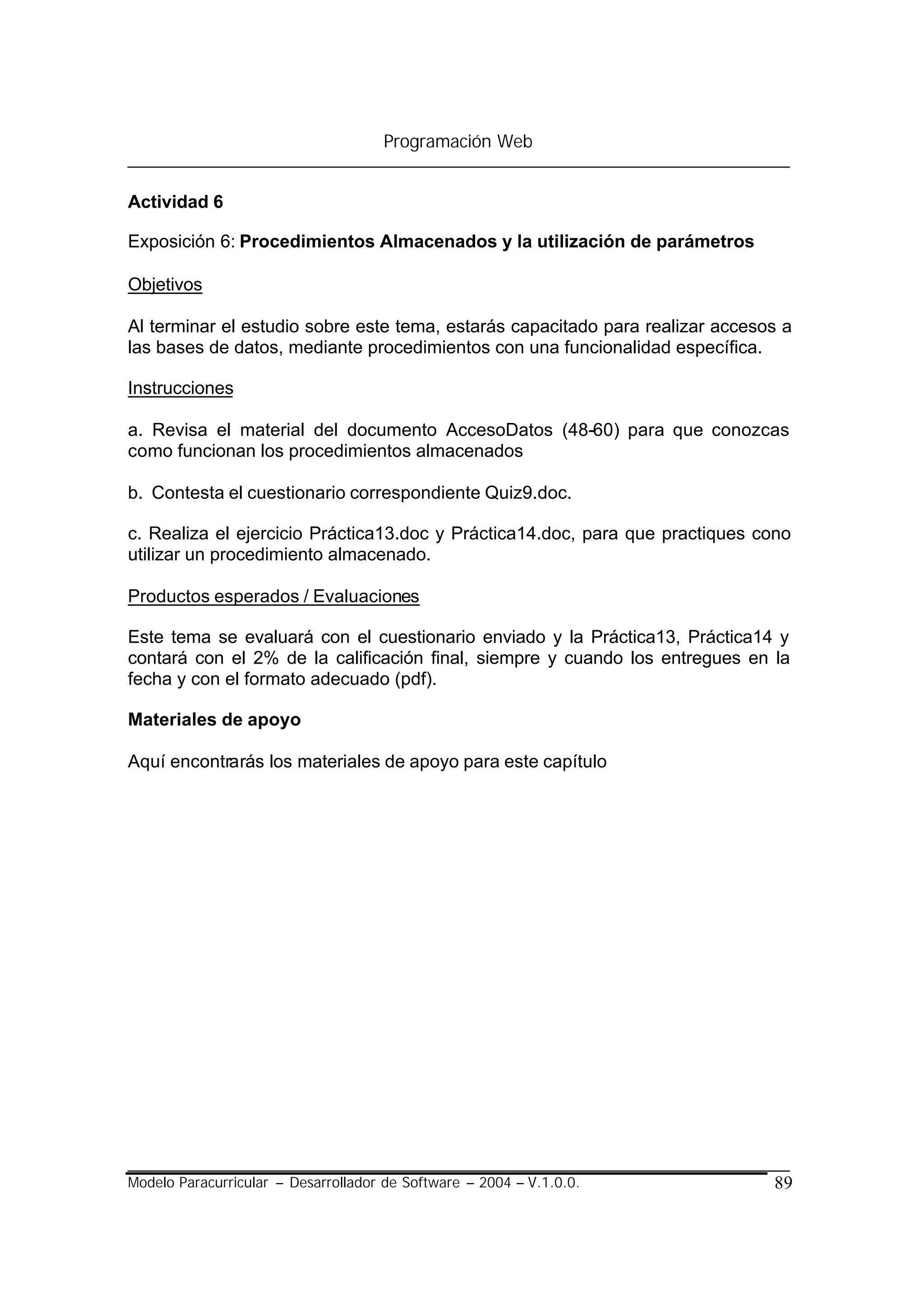 Programación Web


Actividad 6

Exposición 6: Procedimientos Almacenados y la utilización de parámetros

Objetivos

Al terminar el estudio sobre este tema, estarás capacitado para realizar accesos a
las bases de datos, mediante procedimientos con una funcionalidad específica.

Instrucciones

a. Revisa el material del documento AccesoDatos (48-60) para que conozcas
como funcionan los procedimientos almacenados

b. Contesta el cuestionario correspondiente Quiz9.doc.

c. Realiza el ejercicio Práctica13.doc y Práctica14.doc, para que practiques cono
utilizar un procedimiento almacenado.

Productos esperados / Evaluaciones

Este tema se evaluará con el cuestionario enviado y la Práctica13, Práctica14 y
contará con el 2% de la calificación final, siempre y cuando los entregues en la
fecha y con el formato adecuado (pdf).

Materiales de apoyo

Aquí encontrarás los materiales de apoyo para este capítulo




Modelo Paracurricular – Desarrollador de Software – 2004 – V.1.0.0.            89
 
