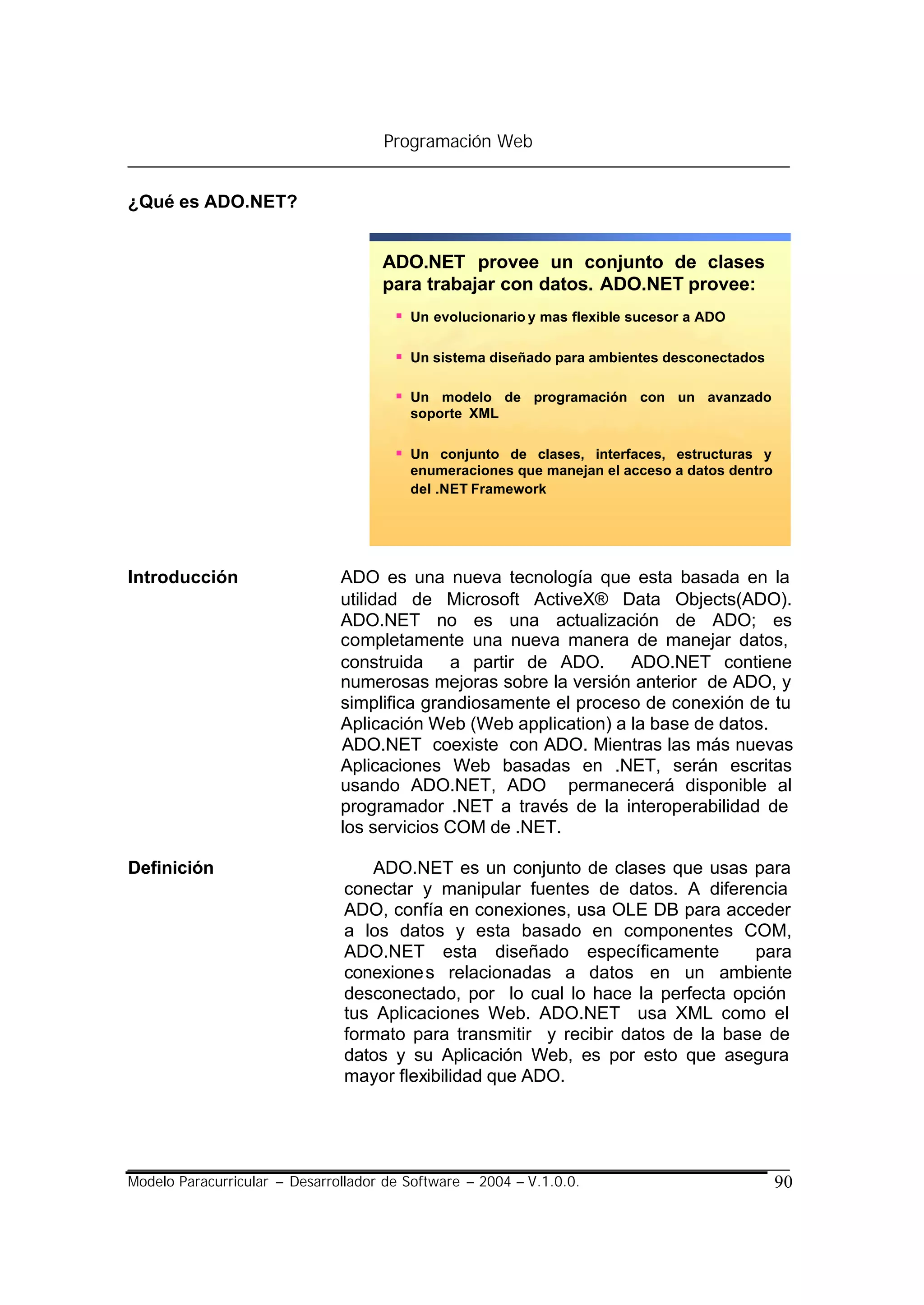 Programación Web


¿Qué es ADO.NET?


                                     ADO.NET provee un conjunto de clases
                                     para trabajar con datos. ADO.NET provee:
                                       § Un evolucionario y mas flexible sucesor a ADO

                                       § Un sistema diseñado para ambientes desconectados

                                       § Un modelo de programación con un avanzado
                                         soporte XML

                                       § Un conjunto de clases, interfaces, estructuras y
                                         enumeraciones que manejan el acceso a datos dentro
                                         del .NET Framework




Introducción                   ADO es una nueva tecnología que esta basada en la
                               utilidad de Microsoft ActiveX® Data Objects(ADO).
                               ADO.NET no es una actualización de ADO; es
                               completamente una nueva manera de manejar datos,
                               construida a partir de ADO. ADO.NET contiene
                               numerosas mejoras sobre la versión anterior de ADO, y
                               simplifica grandiosamente el proceso de conexión de tu
                               Aplicación Web (Web application) a la base de datos.
                               ADO.NET coexiste con ADO. Mientras las más nuevas
                               Aplicaciones Web basadas en .NET, serán escritas
                               usando ADO.NET, ADO permanecerá disponible al
                               programador .NET a través de la interoperabilidad de
                               los servicios COM de .NET.

Definición                          ADO.NET es un conjunto de clases que usas para
                                conectar y manipular fuentes de datos. A diferencia
                                ADO, confía en conexiones, usa OLE DB para acceder
                                a los datos y esta basado en componentes COM,
                                ADO.NET esta diseñado específicamente            para
                                conexione s relacionadas a datos en un ambiente
                                desconectado, por lo cual lo hace la perfecta opción
                                tus Aplicaciones Web. ADO.NET usa XML como el
                                formato para transmitir y recibir datos de la base de
                                datos y su Aplicación Web, es por esto que asegura
                                mayor flexibilidad que ADO.




Modelo Paracurricular – Desarrollador de Software – 2004 – V.1.0.0.                           90
 