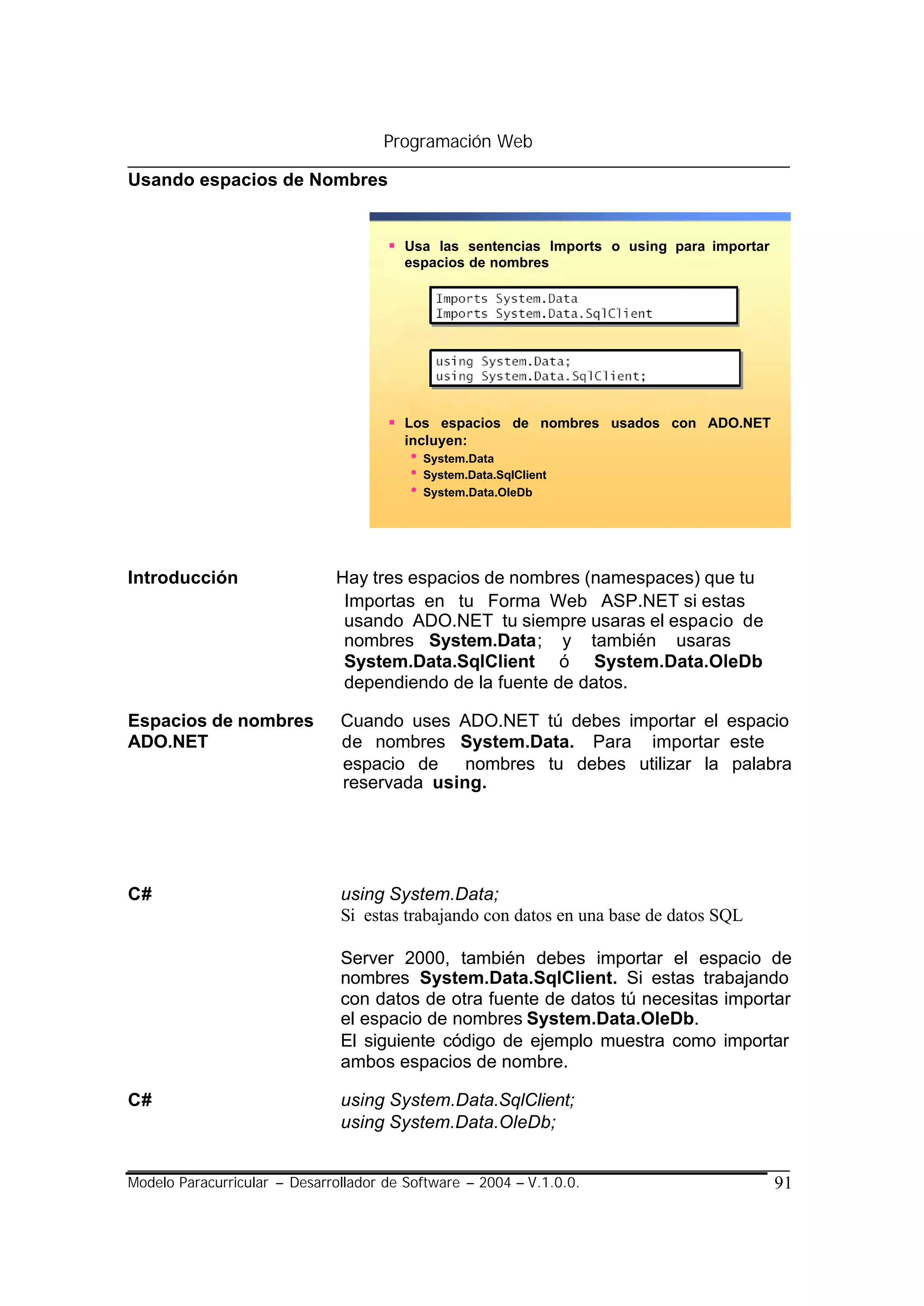 Programación Web

Usando espacios de Nombres


                                      § Usa las sentencias Imports o using para importar
                                         espacios de nombres




                                      § Los espacios de nombres usados con ADO.NET
                                         incluyen:
                                         •   System.Data
                                         •   System.Data.SqlClient
                                         •   System.Data.OleDb




Introducción                  Hay tres espacios de nombres (namespaces) que tu
                               Importas en tu Forma Web ASP.NET si estas
                               usando ADO.NET tu siempre usaras el espacio de
                               nombres System.Data; y también usaras
                               System.Data.SqlClient ó System.Data.OleDb
                               dependiendo de la fuente de datos.

Espacios de nombres            Cuando uses ADO.NET tú debes importar el espacio
ADO.NET                        de nombres System.Data. Para importar este
                               espacio de nombres tu debes utilizar la palabra
                               reservada using.




C#                             using System.Data;
                               Si estas trabajando con datos en una base de datos SQL

                               Server 2000, también debes importar el espacio de
                               nombres System.Data.SqlClient. Si estas trabajando
                               con datos de otra fuente de datos tú necesitas importar
                               el espacio de nombres System.Data.OleDb.
                               El siguiente código de ejemplo muestra como importar
                               ambos espacios de nombre.

C#                             using System.Data.SqlClient;
                               using System.Data.OleDb;


Modelo Paracurricular – Desarrollador de Software – 2004 – V.1.0.0.                        91
 