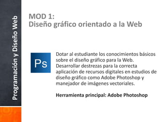 ProgramaciónyDiseñoWeb MOD 1:
Diseño gráfico orientado a la Web
Dotar al estudiante los conocimientos básicos
sobre el diseño gráfico para la Web.
Desarrollar destrezas para la correcta
aplicación de recursos digitales en estudios de
diseño gráfico como Adobe Photoshop y
manejador de imágenes vectoriales.
Herramienta principal: Adobe Photoshop
 
