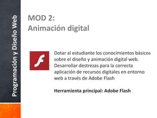 ProgramaciónyDiseñoWeb
MOD 2:
Animación digital
Dotar al estudiante los conocimientos básicos
sobre el diseño y animación digital web.
Desarrollar destrezas para la correcta
aplicación de recursos digitales en entorno
web a través de Adobe Flash
Herramienta principal: Adobe Flash
 
