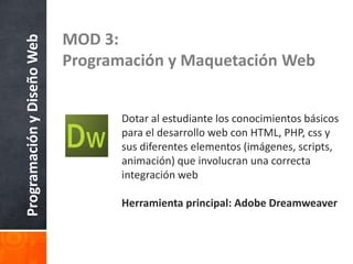 ProgramaciónyDiseñoWeb MOD 3:
Programación y Maquetación Web
Dotar al estudiante los conocimientos básicos
para el desarrollo web con HTML, PHP, css y
sus diferentes elementos (imágenes, scripts,
animación) que involucran una correcta
integración web
Herramienta principal: Adobe Dreamweaver
 
