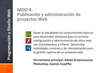 ProgramaciónyDiseñoWeb MOD 4:
Publicación y administración de
proyectos Web
Dotar al estudiante los conocimientos básicos
para desarrollar destrezas para la correcta
configuración y administración de sitios web
con Dreamweaver y CPanel. Desarrollar
habilidades creativas y de interpretación para
la gestión optima de un proyecto web.
Herramienta principal: Adobe Dreamweaver,
Photoshop, Cpanel, EasyPhp
 
