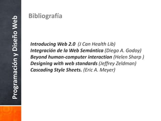ProgramaciónyDiseñoWeb Bibliografía
Introducing Web 2.0 (J Can Health Lib)
Integración de la Web Semántica (Diego A. Godoy)
Beyond human-computer interaction (Helen Sharp )
Designing with web standards (Jeffrey Zeldman)
Cascading Style Sheets. (Eric A. Meyer)
 