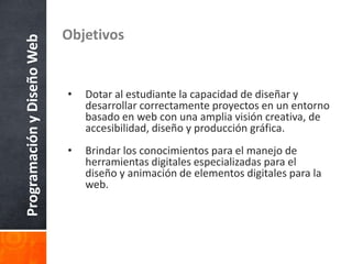 ProgramaciónyDiseñoWeb Objetivos
• Dotar al estudiante la capacidad de diseñar y
desarrollar correctamente proyectos en un entorno
basado en web con una amplia visión creativa, de
accesibilidad, diseño y producción gráfica.
• Brindar los conocimientos para el manejo de
herramientas digitales especializadas para el
diseño y animación de elementos digitales para la
web.
 