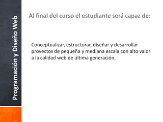 ProgramaciónyDiseñoWeb Al final del curso el estudiante será capaz de:
Conceptualizar, estructurar, diseñar y desarrollar
proyectos de pequeña y mediana escala con alto valor
a la calidad web de última generación.
 