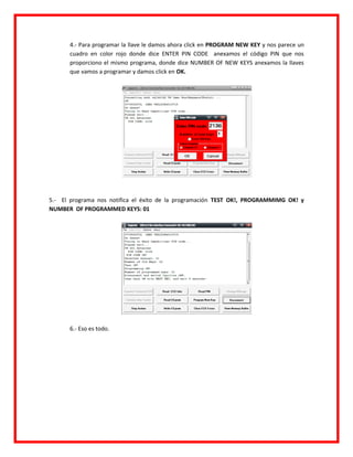 4.- Para programar la llave le damos ahora click en PROGRAM NEW KEY y nos parece un
      cuadro en color rojo donde dice ENTER PIN CODE anexamos el código PIN que nos
      proporciono el mismo programa, donde dice NUMBER OF NEW KEYS anexamos la llaves
      que vamos a programar y damos click en OK.




5.- El programa nos notifica el éxito de la programación TEST OK!, PROGRAMMIMG OK! y
NUMBER OF PROGRAMMED KEYS: 01




      6.- Eso es todo.
 