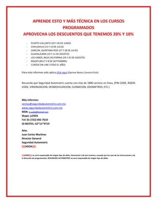 APRENDE ESTO Y MÁS TÉCNICA EN LOS CURSOS
                  PROGRAMADOS
 APROVECHA LOS DESCUENTOS QUE TENEMOS 20% Y 10%
     -    PUERTO VALLARTA (29 Y 30 DE JUNIO)
     -    CHIHUAHUA (13 Y 14 DE JULIO)
     -    CANCÙN, QUINTANA ROO (27 Y 28 DE JULIO)
     -    GUADALAJARA (10 Y 11 DE AGOSTO)
     -    LOS CABOS, BAJA CALIFORNIA (24 Y 25 DE AGOSTO)
     -    MAZATLÁN (7 Y 8 DE SEPTIEMBRE)
     -    CURSOS ON-LINE (TODO EL AÑO)


Para más informes solo aplica click aquí (Oprime Botón Control+Click)


Recuerda que Seguridad Automotriz cuenta con más de 1800 servicio en línea, (PIN CODE, RADIO
CODE, VIRGINIZACION, DESMOVILIZACION, CLONACION, ODOMETROS, ETC.)



Más informes:
ventas@seguridadautomotriz.com.mx
www.seguridadautomotriz.com.mx
MSN: jc.audio@hotmail.com
Skype: jc2924
Tel: 01 (722) 492-7610
ID NEXTEL: 62*11*9719

Atte.
Juan Carlos Martinez
Director General
Seguridad Automotriz
((((ASISA))))


((((ASISA)))) no será responsable de ningún tipo de daño, intencional o de otra manera, causado por los usos de las instrucciones y de
la dirección de programación, SEGURIDAD AUTOMOTRIZ no será responsable de ningún tipo de daño.
 