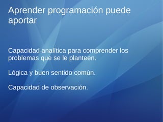 Aprender programación puede
aportar


Capacidad analítica para comprender los
problemas que se le planteen.

Lógica y buen sentido común.

Capacidad de observación.
 