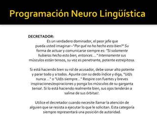 DECRETADOR: 
Es un verdadero dominador, el peor jefe que 
pueda usted imaginar--"Por qué no ha hecho esto bien?" Su 
forma de actuar y comunicarse siempre es: "Si solamente 
hubieras hecho esto bien, entonces...." Internamente sus 
músculos están tensos, su voz es penetrante, potente estrepitosa. 
Si está haciendo bien su rol de acusador, debe sonar alto potente 
y parar todo y a todos. Apunte con su dedo índice y diga, "Ud/s 
nunca ..." o "Ud/s siempre..." Respire con fuertes y breves 
inspiraciones/expiraciones y ponga los músculos de su garganta 
tensa!. Si lo está haciendo realmente bien, sus ojos tenderán a 
salirse de sus órbitas!. 
Utilice el decretador cuando necesite llamar la atención de 
alguien que se resista a ejecutar lo que le solicitan. Esta categoría 
siempre representará una posición de autoridad. 
 