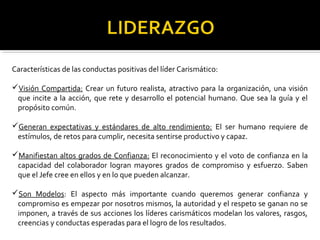 Características de las conductas positivas del líder Carismático: 
Visión Compartida: Crear un futuro realista, atractivo para la organización, una visión 
que incite a la acción, que rete y desarrollo el potencial humano. Que sea la guía y el 
propósito común. 
Generan expectativas y estándares de alto rendimiento: El ser humano requiere de 
estímulos, de retos para cumplir, necesita sentirse productivo y capaz. 
Manifiestan altos grados de Confianza: El reconocimiento y el voto de confianza en la 
capacidad del colaborador logran mayores grados de compromiso y esfuerzo. Saben 
que el Jefe cree en ellos y en lo que pueden alcanzar. 
Son Modelos: El aspecto más importante cuando queremos generar confianza y 
compromiso es empezar por nosotros mismos, la autoridad y el respeto se ganan no se 
imponen, a través de sus acciones los líderes carismáticos modelan los valores, rasgos, 
creencias y conductas esperadas para el logro de los resultados. 
 