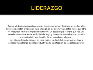 Dentro de todas las investigaciones y teorías que se han dedicado a estudiar a los 
líderes no existen evidencias clara y tangibles de que haya un estilo mejor que otro, 
es más podríamos decir que no hay todavía un estudio que asevere que hay una 
correlación estable entre estilo de liderazgo y obtención simultánea de una alta 
productividad y satisfacción de los miembros del grupo. 
Los líderes deberán escoger en cada caso el estilo de liderazgo que los lleve a 
conseguir en el largo plazo la productividad y satisfacción de los colaboradores. 
 