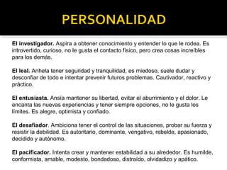 El investigador. Aspira a obtener conocimiento y entender lo que le rodea. Es 
introvertido, curioso, no le gusta el contacto físico, pero crea cosas increíbles 
para los demás. 
El leal. Anhela tener seguridad y tranquilidad, es miedoso, suele dudar y 
desconfiar de todo e intentar prevenir futuros problemas. Cautivador, reactivo y 
práctico. 
El entusiasta. Ansía mantener su libertad, evitar el aburrimiento y el dolor. Le 
encanta las nuevas experiencias y tener siempre opciones, no le gusta los 
límites. Es alegre, optimista y confiado. 
El desafiador. Ambiciona tener el control de las situaciones, probar su fuerza y 
resistir la debilidad. Es autoritario, dominante, vengativo, rebelde, apasionado, 
decidido y autónomo. 
El pacificador. Intenta crear y mantener estabilidad a su alrededor. Es humilde, 
conformista, amable, modesto, bondadoso, distraído, olvidadizo y apático. 
 