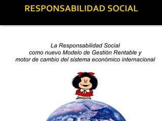 La Responsabilidad Social 
como nuevo Modelo de Gestión Rentable y 
motor de cambio del sistema económico internacional 
 