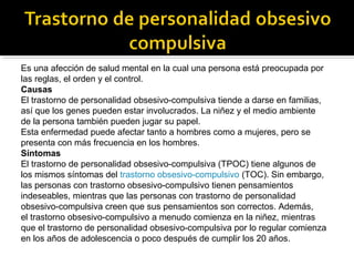 Es una afección de salud mental en la cual una persona está preocupada por
las reglas, el orden y el control.
Causas
El trastorno de personalidad obsesivo-compulsiva tiende a darse en familias,
así que los genes pueden estar involucrados. La niñez y el medio ambiente
de la persona también pueden jugar su papel.
Esta enfermedad puede afectar tanto a hombres como a mujeres, pero se
presenta con más frecuencia en los hombres.
Síntomas
El trastorno de personalidad obsesivo-compulsiva (TPOC) tiene algunos de
los mismos síntomas del trastorno obsesivo-compulsivo (TOC). Sin embargo,
las personas con trastorno obsesivo-compulsivo tienen pensamientos
indeseables, mientras que las personas con trastorno de personalidad
obsesivo-compulsiva creen que sus pensamientos son correctos. Además,
el trastorno obsesivo-compulsivo a menudo comienza en la niñez, mientras
que el trastorno de personalidad obsesivo-compulsiva por lo regular comienza
en los años de adolescencia o poco después de cumplir los 20 años.
 