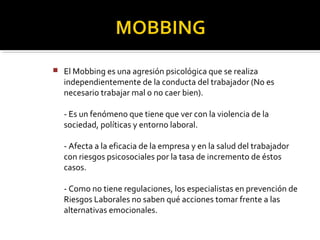 El Mobbing es una agresión psicológica que se realiza
independientemente de la conducta del trabajador (No es
necesario trabajar mal o no caer bien).
- Es un fenómeno que tiene que ver con la violencia de la
sociedad, políticas y entorno laboral.
- Afecta a la eficacia de la empresa y en la salud del trabajador
con riesgos psicosociales por la tasa de incremento de éstos
casos.
- Como no tiene regulaciones, los especialistas en prevención de
Riesgos Laborales no saben qué acciones tomar frente a las
alternativas emocionales.
 