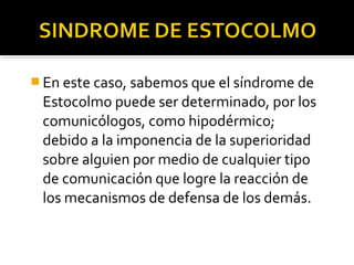  En este caso, sabemos que el síndrome de
Estocolmo puede ser determinado, por los
comunicólogos, como hipodérmico;
debido a la imponencia de la superioridad
sobre alguien por medio de cualquier tipo
de comunicación que logre la reacción de
los mecanismos de defensa de los demás.
 