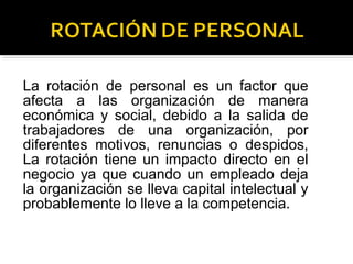 La rotación de personal es un factor que
afecta a las organización de manera
económica y social, debido a la salida de
trabajadores de una organización, por
diferentes motivos, renuncias o despidos,
La rotación tiene un impacto directo en el
negocio ya que cuando un empleado deja
la organización se lleva capital intelectual y
probablemente lo lleve a la competencia.
 