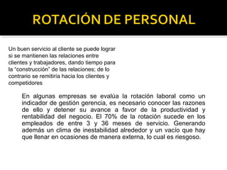 Un buen servicio al cliente se puede lograr
si se mantienen las relaciones entre
clientes y trabajadores, dando tiempo para
la “construcción” de las relaciones; de lo
contrario se remitiría hacia los clientes y
competidores
En algunas empresas se evalúa la rotación laboral como un
indicador de gestión gerencia, es necesario conocer las razones
de ello y detener su avance a favor de la productividad y
rentabilidad del negocio. El 70% de la rotación sucede en los
empleados de entre 3 y 36 meses de servicio. Generando
además un clima de inestabilidad alrededor y un vacío que hay
que llenar en ocasiones de manera externa, lo cual es riesgoso.
 
