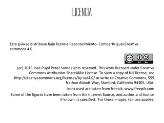 LICENCIA
	
  
	
  
	
  
Este	
  guía	
  se	
  distribuye	
  bajo	
  licencia	
  Reconocimiento-­‐	
  Compar9rIgual	
  Crea9ve	
  
commons	
  4.0	
  	
  
	
  
	
  
(cc)	
  2015	
  José	
  Pujol	
  Pérez	
  Some	
  rights	
  reserved.	
  This	
  work	
  licensed	
  under	
  Crea9ve	
  
Commons	
  ANribu9on-­‐ShareAlike	
  License.	
  To	
  view	
  a	
  copy	
  of	
  full	
  license,	
  see	
  	
  	
  	
  	
  	
  	
  	
  	
  
hNp://crea9vecommons.org/licenses/by-­‐sa/4.0/	
  or	
  write	
  to	
  Crea9ve	
  Commons,	
  559	
  
Nathan	
  AbboN	
  Way,	
  Stanford,	
  California	
  94305,	
  USA.	
  	
  
Icons	
  used	
  are	
  taken	
  from	
  freepik,	
  www.freepik.com	
  
Some	
  of	
  the	
  ﬁgures	
  have	
  been	
  taken	
  from	
  the	
  Internet	
  Source,	
  and	
  author	
  and	
  licence	
  
if	
  known,	
  is	
  speciﬁed.	
  	
  For	
  those	
  images,	
  fair	
  use	
  applies.	
  	
  
 