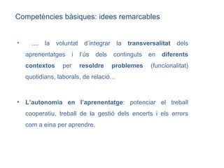 .... la voluntat d’integrar la  transversalitat  dels aprenentatges i l’ús dels continguts en  diferents contextos  per  resoldre problemes  (funcionalitat) quotidians, laborals, de relació… L’autonomia en l’aprenentatge : potenciar el treball cooperatiu, treball de la gestió dels encerts i els errors com a eina per aprendre.  Competències bàsiques: idees remarcables 