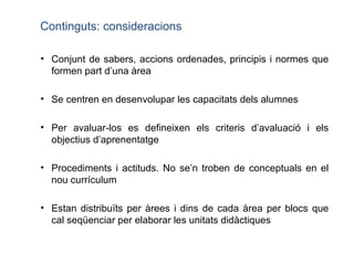 Conjunt de sabers, accions ordenades, principis i normes que formen part d’una àrea Se centren en desenvolupar les capacitats dels alumnes  Per avaluar-los es defineixen els criteris d’avaluació i els objectius d’aprenentatge Procediments i actituds. No se’n troben de conceptuals en el nou currículum  Estan distribuïts per àrees i dins de cada àrea per blocs que cal seqüenciar per elaborar les unitats didàctiques Continguts: consideracions 