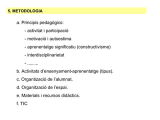 5. METODOLOGIA a. Principis pedagògics:   - activitat i participació - motivació i autoestima - aprenentatge significatiu (constructivisme)‏ - interdisciplinarietat - ......... b. Activitats d’ensenyament-aprenentatge (tipus). c. Organtizació de l’alumnat. d. Organització de l’espai. e. Materials i recursos didàctics. f. TIC 
