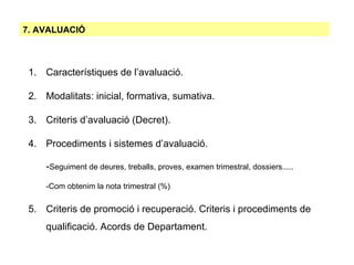 7. AVALUACIÓ Característiques de l’avaluació. Modalitats: inicial, formativa, sumativa.  Criteris d’avaluació (Decret). Procediments i sistemes d’avaluació.  - Seguiment de deures, treballs, proves, examen trimestral, dossiers..... -Com obtenim la nota trimestral (%)‏ Criteris de promoció i recuperació. Criteris i procediments de qualificació. Acords de Departament. 