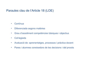 Contínua Diferenciada segons matèries Grau d’assoliment competències bàsiques i objectius Col·legiada Avaluació de: aprenentatges, processos i pràctica docent Pares i alumnes coneixedors de les decisions i del procés Paraules clau de l’Article 18 (LOE)‏ 