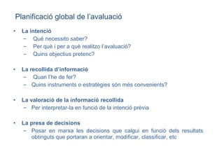 La intenció Què necessito saber? Per què i per a què realitzo l’avaluació? Quins objectius pretenc? La recollida d’informació Quan l’he de fer? Quins instruments o estratègies són més convenients? La valoració de la informació recollida Per interpretar-la en funció de la intenció prèvia La presa de decisions Posar en marxa les decisions que calgui en funció dels resultats obtinguts que portaran a orientar, modificar, classificar, etc Planificació global de l’avaluació 