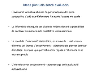 L’avaluació formativa s'hauria de portar a terme des de la perspectiva  d' allò que l'alumne/a ha après i abans no sabia La informació obtinguda per diversos mitjans donarà la possibilitat de conèixer de manera més qualitativa  cada alumne/a La recollida d’informació sistemàtica, en moments  i instruments  diferents del procès d’ensenyament – aprenentatge  permet detectar dificultats i avenços  que permetin oferir l’ajuda a l’alumne/a en el moment precís L’interrelacionar ensenyament – aprenentage amb avaluació i autoavaluació Idees puntuals sobre avaluació 
