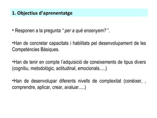 Responen a la pregunta  “ per a què ensenyem?  ”. Han de concretar capacitats i habilitats pel desenvolupament de les Competències Bàsiques. Han de tenir en compte l’adquisició de coneixements de tipus divers (cognitiu, metodològic, actitudinal, emocionals.....)‏ Han de desenvolupar diferents nivells de complexitat (conèixer, , comprendre, aplicar, crear, avaluar.....)‏ 1. Objectius d’aprenentatge 