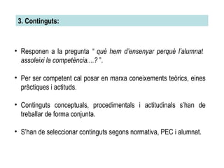 3. Continguts: Responen a la pregunta  “ què hem d’ensenyar perquè l’alumnat  assoleixi la competència....?  ”. Per ser competent cal posar en marxa coneixements teòrics, eines pràctiques i actituds. Continguts conceptuals, procedimentals i actitudinals s’han de treballar de forma conjunta. S’han de seleccionar continguts segons normativa, PEC i alumnat. 