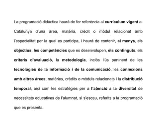 La programació didàctica haurà de fer referència al  currículum vigent  a Catalunya d’una àrea, matèria, crèdit o mòdul relacionat amb l’especialitat per la qual es participa, i haurà de contenir,  al menys , els  objectius ,  les competències  que es desenvolupen,  els continguts , els  criteris d’avaluació , la  metodologia , inclòs l’ús pertinent de les  tecnologies de la informació i de la comunicació , les  connexions amb altres àrees , matèries, crèdits o mòduls relacionats i la  distribució temporal , així com les estratègies per a  l’atenció a la diversitat  de necessitats educatives de l’alumnat, si s’escau, referits a la programació que es presenta. 