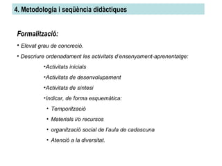 4. Metodologia i seqüència didàctiques Formalització: Elevat grau de concreció. Descriure ordenadament les activitats d’ensenyament-aprenentatge: Activitats inicials Activitats de desenvolupament Activitats de síntesi Indicar, de forma esquemàtica: Temporització Materials i/o recursos organització social de l’aula de cadascuna Atenció a la diversitat. 